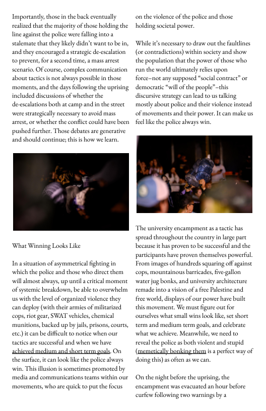 Importantly, those in the back eventually elized that the mjority of those holding the line against the police were falling into a stalemate that they likely didn’e want to be in, escalation  and they encouraged a strategic d o prevent, for a second time, a mass arrest scenario. OF course, complex communication about tactis s nor always possible n those moments, and the days following the uprising included discussions of whether the de-escalations both at camp and in the street were strategically necessary to avoid mass  artest, or whether the confict could have been  pushed furcher. Those debates are generative  and should continue; chisis how we learn,  What Winning Looks Like  In asituation of ssymmetrical ighting in which the police and those who direct them will almost always, up unil a critical moment of systemic breakdown, be able ta overwhelm s with the level of organized violence they can deploy (with their armies of militarized cops, iot gear, SWAT vehicles, chemical munitions, backed up by ais, prisons, courts exc.) it can be difficult 1 notice when our actics are successfil and when we have  chieved mediun and shors erm goals. On  on the violence of the police and those  holding societal povwer  While s  (or contradictions) within society and show  cessary to draw out the faultines  the population that the power of those who run the world ultimately relis upon force-not any supposed “social contract” or democratic “will of the people”this discursive srategy can lead to us taking mostly about police and their violence instead of movements and their power. It can make us  el like the police aways wi.  “The university encampment as a tactic has spread throughou the country in large part because it has proven to be successful and the participants have proven themselves poverful. From images of hundreds squaring off against cops, mountainous barricades, ive-gallon water jug bonks, and university architecture femade into a vision of  free Palestine and free world, displays of our power have buile this movement. We must figure out for ourselves what small wins look like, se short term and medium term gouls, and what we achieve. Meanwhile, we need to eveal the police as both violent and stupid (memerically bonking th  lebrate  s perfect way of  the surface, it can look like the police aways win. This llusion is sometimes promoted by media and communications teams within our  movements, who are quick to put the focus  doing this)as often a5 we can.  On the night before the uprising, the encampment was evacuated an hour before  curfew following two warnings by a 